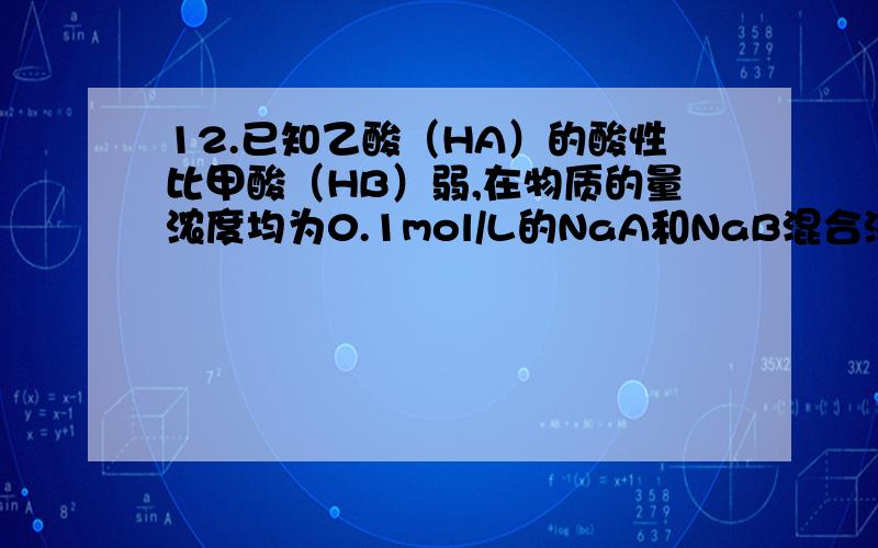 12.已知乙酸（HA）的酸性比甲酸（HB）弱,在物质的量浓度均为0.1mol/L的NaA和NaB混合溶液中,下列排序正确的是A.c(OH)>c(HA)>c(HB)>c(H+) B.c(OH-)>c(A-)>c(B-)>c(H+)C.c(OH-)>c(B-)>c(A-)>c(H+) D.c(OH-)>c(HB)>c(HA)>c(H+)