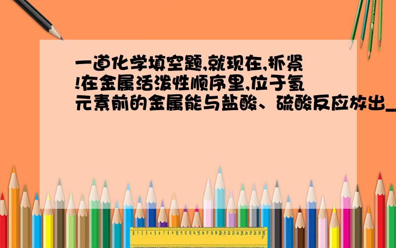 一道化学填空题,就现在,抓紧!在金属活泼性顺序里,位于氢元素前的金属能与盐酸、硫酸反应放出___________________.通常这样的金属为______金属,同理,不活泼金属是指___________________.