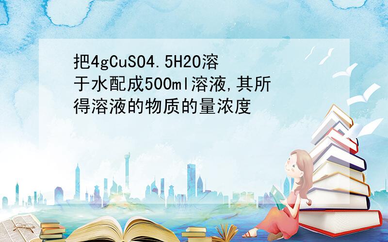 把4gCuSO4.5H2O溶于水配成500ml溶液,其所得溶液的物质的量浓度