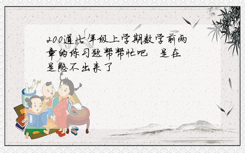 200道七年级上学期数学前两章的练习题帮帮忙吧   是在是憋不出来了