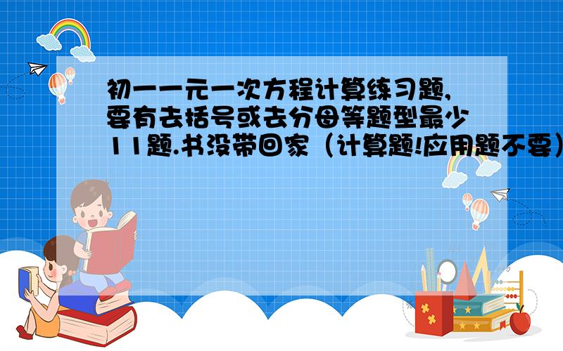 初一一元一次方程计算练习题,要有去括号或去分母等题型最少11题.书没带回家（计算题!应用题不要）谢谢!