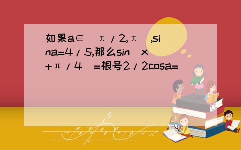 如果a∈(π/2,π),sina=4/5,那么sin(x+π/4)=根号2/2cosa=___________  麻烦详解 谢谢