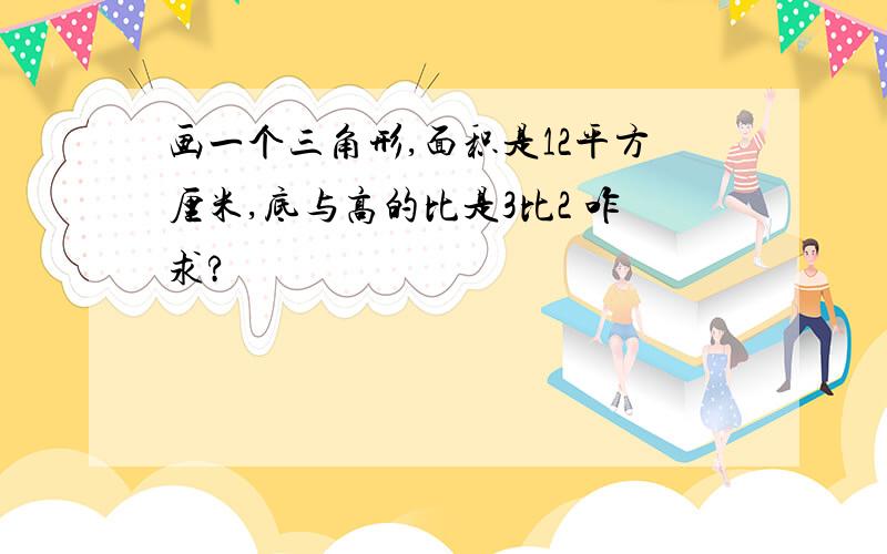 画一个三角形,面积是12平方厘米,底与高的比是3比2 咋求?