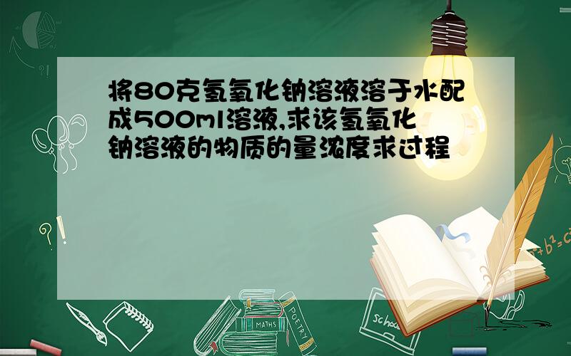 将80克氢氧化钠溶液溶于水配成500ml溶液,求该氢氧化钠溶液的物质的量浓度求过程