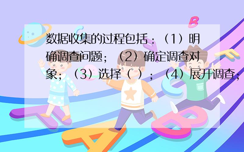 数据收集的过程包括：（1）明确调查问题；（2）确定调查对象；（3）选择（ ）；（4）展开调查；（5）（ ）（6）得出结论.书上我已经查遍了，可是没有啊！