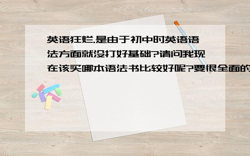 英语狂烂.是由于初中时英语语法方面就没打好基础?请问我现在该买哪本语法书比较好呢?要很全面的.我们老师讲的太过专业化了，每句句子都问是什么从句，被她弄晕了。