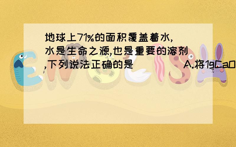 地球上71%的面积覆盖着水,水是生命之源,也是重要的溶剂,下列说法正确的是（　 　）A.将1gCaO投入到99g水中,溶质的质量分数1%B.常温下KNO3、Ca（OH）2的饱和溶液降温后仍是饱和溶液C.将NaCl、蔗