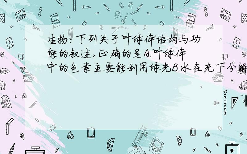 生物：下列关于叶绿体结构与功能的叙述,正确的是A.叶绿体中的色素主要能利用绿光B.水在光下分解为H和氧气的过程发生在叶绿体基质中C.二氧化碳的固定过程发生在类囊体薄膜上D.光合作用