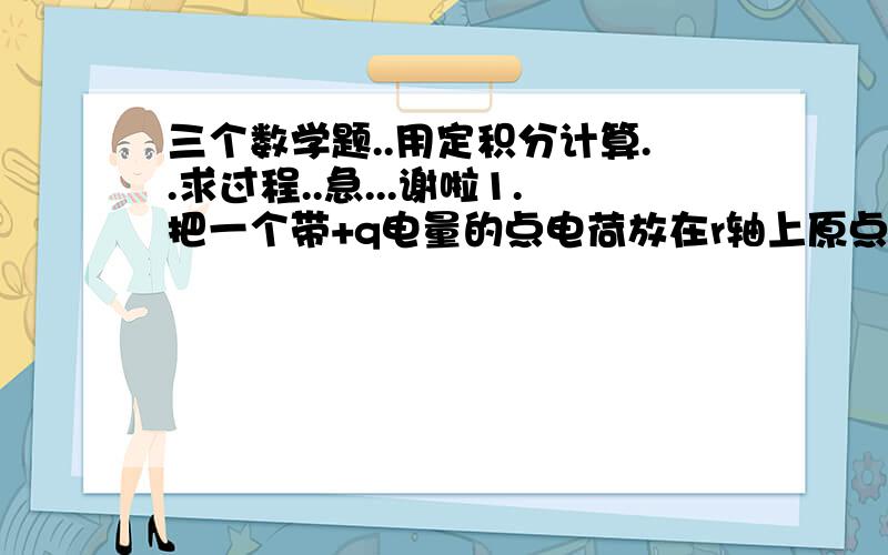 三个数学题..用定积分计算..求过程..急...谢啦1.把一个带+q电量的点电荷放在r轴上原点处,形成一个电场,已知在该电场中,距离原点为r处的单位电荷受到的电场力由公式F=kq/r^2（其中k为常数）