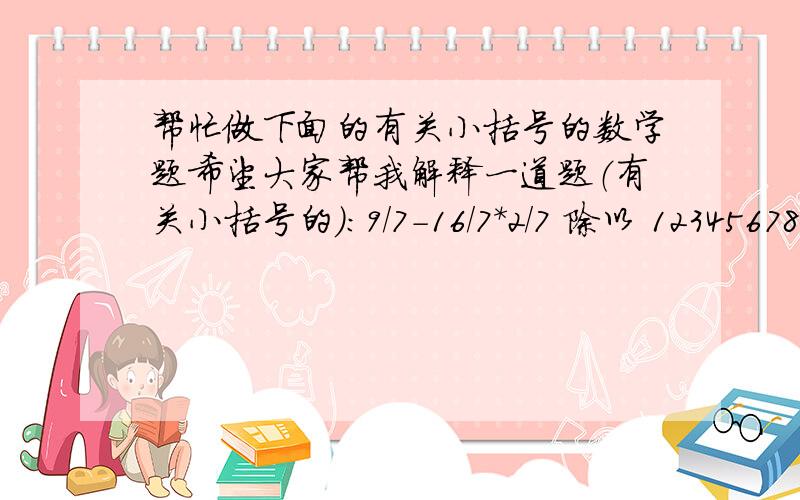 帮忙做下面的有关小括号的数学题希望大家帮我解释一道题（有关小括号的）：9/7－16/7*2/7 除以 12345678*12345678－12345677*12345679 最重要的是：最后的答案是：该式＝49/81－49/32除以12345678*（123456