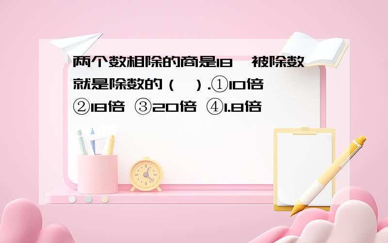 两个数相除的商是18,被除数就是除数的（ ）.①10倍 ②18倍 ③20倍 ④1.8倍