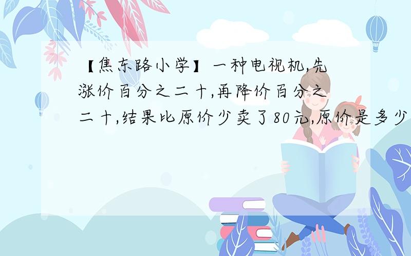 【焦东路小学】一种电视机,先涨价百分之二十,再降价百分之二十,结果比原价少卖了80元,原价是多少元?【姜洁老师】谁会写