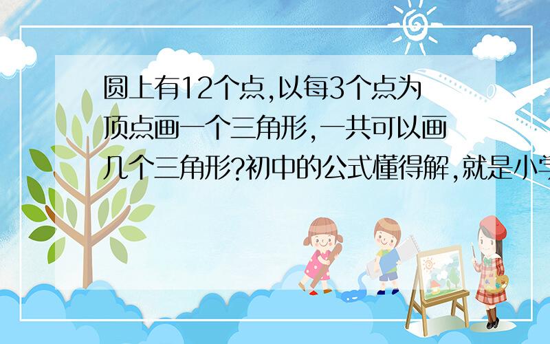 圆上有12个点,以每3个点为顶点画一个三角形,一共可以画几个三角形?初中的公式懂得解,就是小学的解不出来.要跟孩子怎么说.