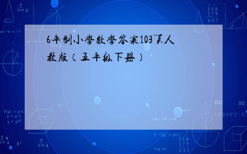 6年制小学数学答案103页人教版（五年级下册）