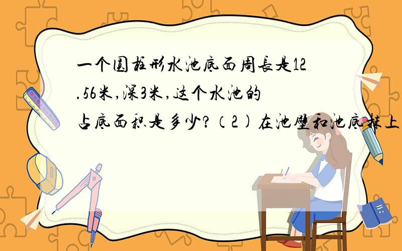 一个圆柱形水池底面周长是12.56米,深3米,这个水池的占底面积是多少?（2)在池壁和池底抹上一层水泥，抹水泥部分的面积是多少？