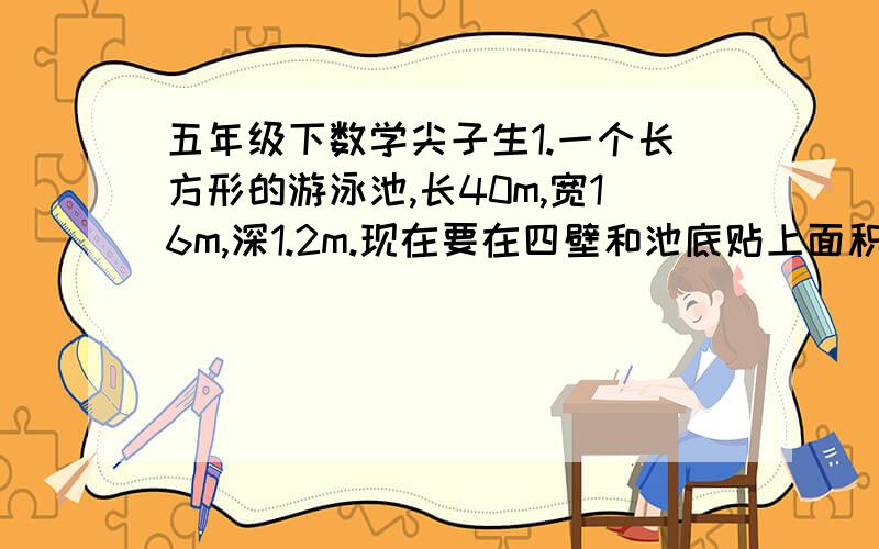 五年级下数学尖子生1.一个长方形的游泳池,长40m,宽16m,深1.2m.现在要在四壁和池底贴上面积为16dm2的正方形的砖,共需多少块? 2.一个长方形,高增加5dm后,变成一个正方形,面积增加了160dm2,原来长