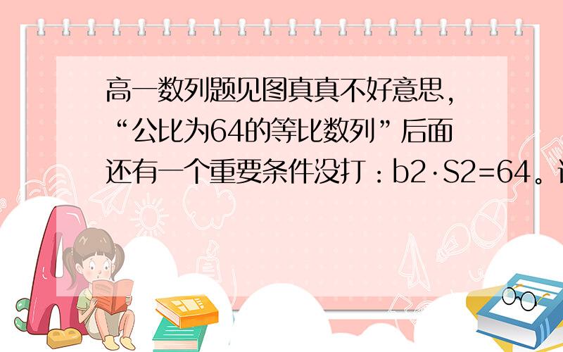 高一数列题见图真真不好意思，“公比为64的等比数列”后面还有一个重要条件没打：b2·S2=64。请再帮我看看，