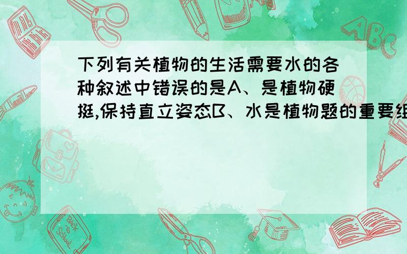 下列有关植物的生活需要水的各种叙述中错误的是A、是植物硬挺,保持直立姿态B、水是植物题的重要组成部分C、使树木的枝条舒展,利于光合作用D、是无机盐溶解在水中,便于运输