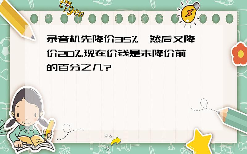 录音机先降价35%,然后又降价20%.现在价钱是未降价前的百分之几?