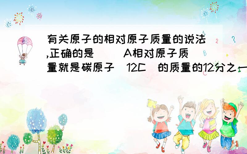 有关原子的相对原子质量的说法,正确的是（ ）A相对原子质量就是碳原子(12C）的质量的12分之一B相对原子质量就是个比值说下理由在线=