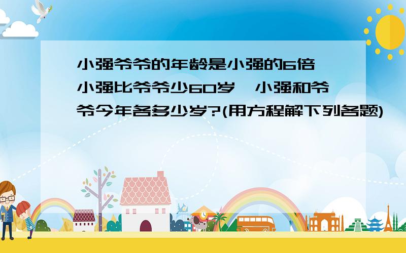 小强爷爷的年龄是小强的6倍,小强比爷爷少60岁,小强和爷爷今年各多少岁?(用方程解下列各题)