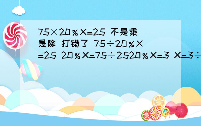 75×20％X=25 不是乘是除 打错了 75÷20％X=25 20％X=75÷2520％X=3 X=3÷20％X=15不是能先算的要先算吗？