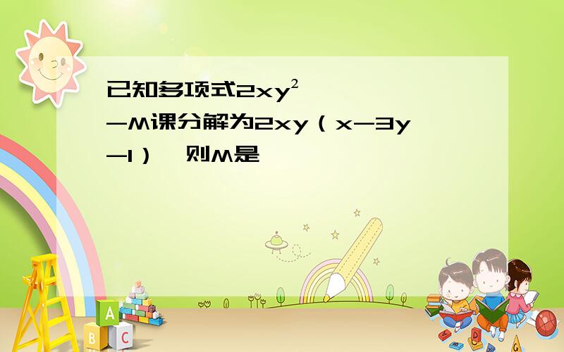 已知多项式2xy²-M课分解为2xy（x-3y-1）,则M是