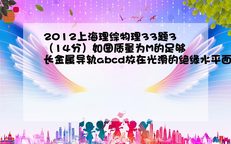 2012上海理综物理33题3（14分）如图质量为M的足够长金属导轨abcd放在光滑的绝缘水平面上.一电阻不计,质量为m的导体棒PQ放置在导轨上,始终与导轨接触良好,PQbc构成矩形.棒与导轨间动摩擦因