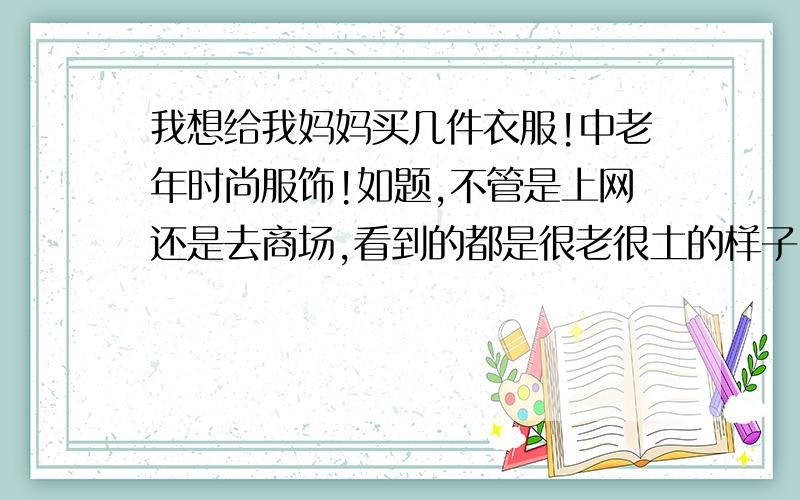 我想给我妈妈买几件衣服!中老年时尚服饰!如题,不管是上网还是去商场,看到的都是很老很土的样子,为什么时尚点的中老年人服装这么少呢?有没有国内或者国际的大品牌?真的很郁闷!太轻视