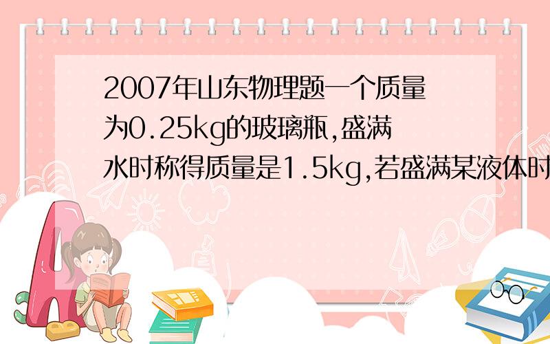 2007年山东物理题一个质量为0.25kg的玻璃瓶,盛满水时称得质量是1.5kg,若盛满某液体时称得质量是1.75kg,那么这种液体的密度是多少?2*10的立方 kg/m立方……所以很奇怪