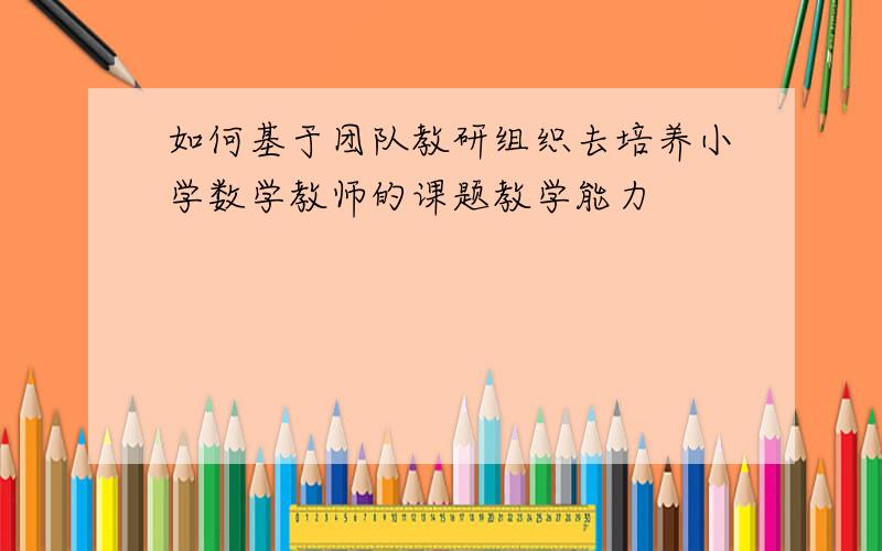 如何基于团队教研组织去培养小学数学教师的课题教学能力