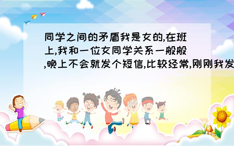 同学之间的矛盾我是女的,在班上,我和一位女同学关系一般般,晚上不会就发个短信,比较经常,刚刚我发了一个短信,她也许是觉得烦了,就发过来说,你什么什么烦不烦.我有点那种感觉,很不自在