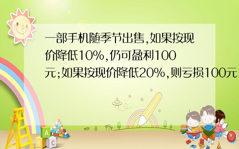 一部手机随季节出售,如果按现价降低10%,仍可盈利100元;如果按现价降低20%,则亏损100元.这部手机的进价是多少元?