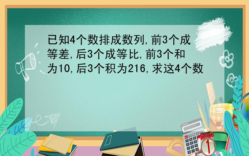 已知4个数排成数列,前3个成等差,后3个成等比,前3个和为10,后3个积为216,求这4个数