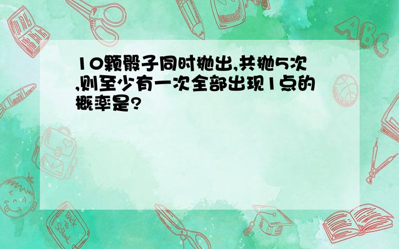 10颗骰子同时抛出,共抛5次,则至少有一次全部出现1点的概率是?