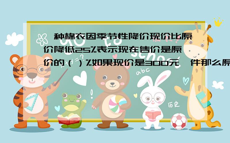 一种棉衣因季节性降价现价比原价降低25%表示现在售价是原价的（）%如果现价是300元一件那么原价是（）元