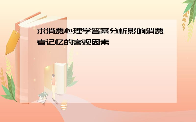 求消费心理学答案分析影响消费者记忆的客观因素