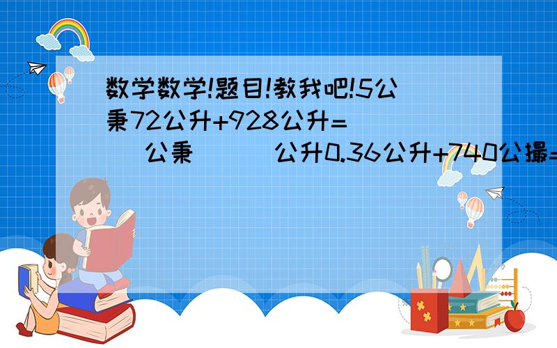 数学数学!题目!教我吧!5公秉72公升+928公升=(  )公秉(  )公升0.36公升+740公撮=(  )公升48公升+820公合=(   )公秉5公合7公撮+1.4公升=(  )公撮6345公撮+52公合=(   )公升(   )公合(   )公撮3.2公秉+1700公升=(