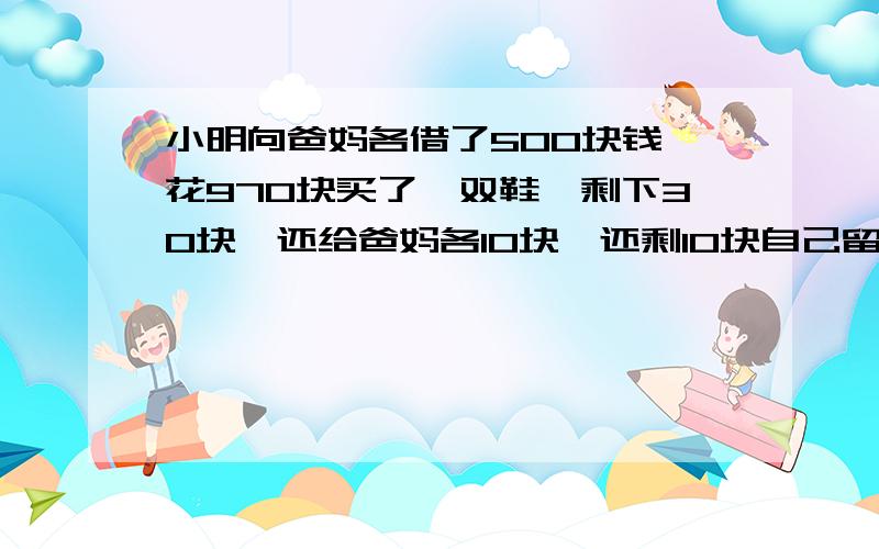 小明向爸妈各借了500块钱,花970块买了一双鞋,剩下30块,还给爸妈各10块,还剩10块自己留着用!这样就是；欠爸妈各490块!490+490在加自己留的10块,等于990块,怎么少了10块呢!这10块哪里去了?