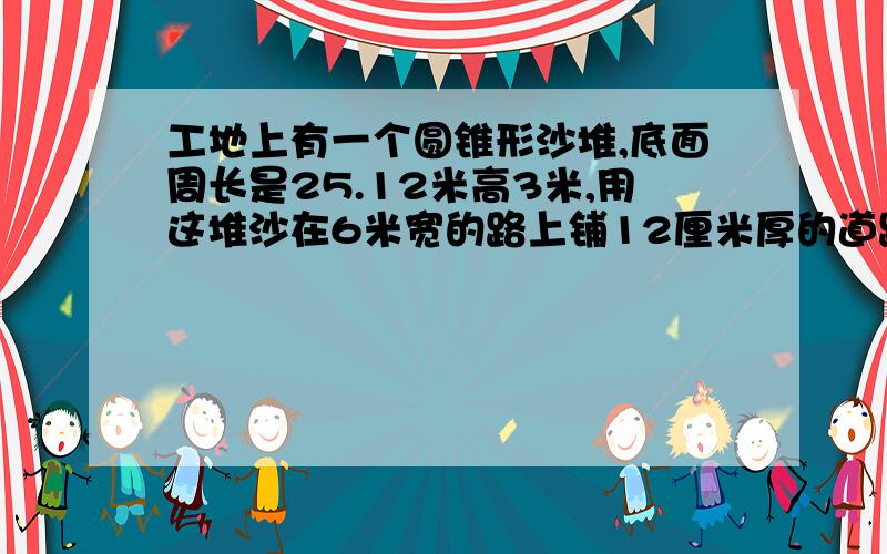 工地上有一个圆锥形沙堆,底面周长是25.12米高3米,用这堆沙在6米宽的路上铺12厘米厚的道路大约能铺多米得数保留整数