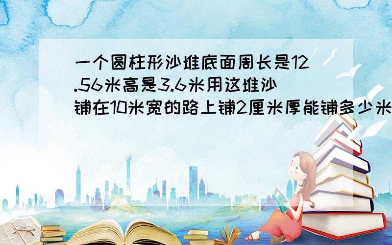 一个圆柱形沙堆底面周长是12.56米高是3.6米用这堆沙铺在10米宽的路上铺2厘米厚能铺多少米?