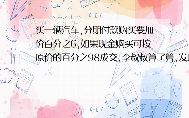 买一辆汽车,分期付款购买要加价百分之6,如果现金购买可按原价的百分之98成交,李叔叔算了算,发现分期付款比现金购买多付6000元,这辆汽车原价是多少