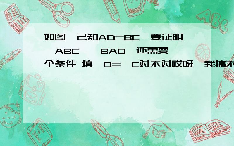 如图,已知AD=BC,要证明△ABC≌△BAD,还需要一个条件 填∠D=∠C对不对哎呀,我搞不清楚了,