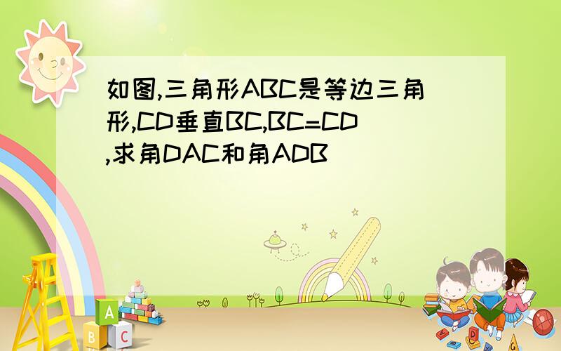 如图,三角形ABC是等边三角形,CD垂直BC,BC=CD,求角DAC和角ADB