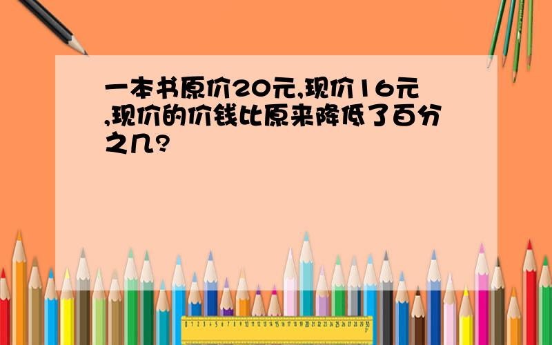 一本书原价20元,现价16元,现价的价钱比原来降低了百分之几?