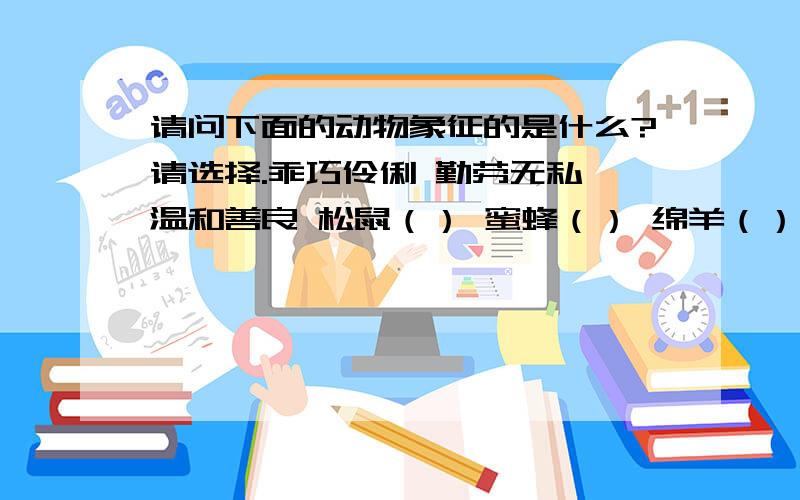 请问下面的动物象征的是什么?请选择.乖巧伶俐 勤劳无私 温和善良 松鼠（） 蜜蜂（） 绵羊（）