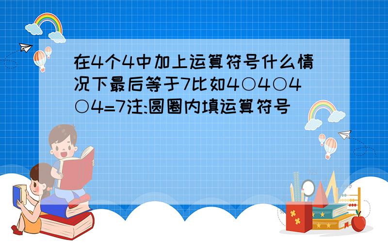 在4个4中加上运算符号什么情况下最后等于7比如4○4○4○4=7注:圆圈内填运算符号