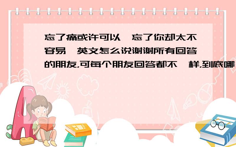 忘了痛或许可以,忘了你却太不容易,英文怎么说谢谢所有回答的朋友，可每个朋友回答都不一样，到底哪一个才是对的，