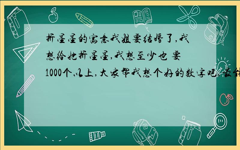 折星星的寓意我姐要结婚了,我想给她折星星,我想至少也 要1000个以上,大家帮我想个好的数字吧,最能代表我的心意．谢谢了很谢谢你的回答,但是我希望要送1000个以上,一千个以上