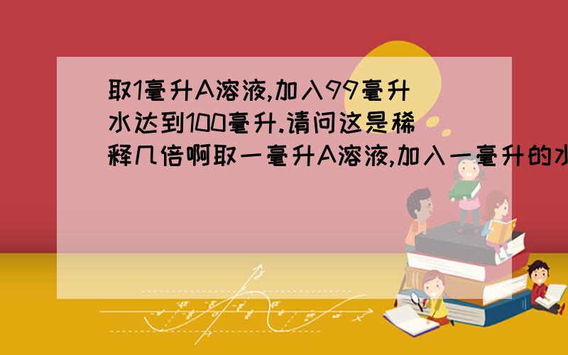 取1毫升A溶液,加入99毫升水达到100毫升.请问这是稀释几倍啊取一毫升A溶液,加入一毫升的水达到2毫升.请问这是稀释几倍?取一毫升A溶液,加入两毫升的水达到3毫升.这又是稀释几倍?回答三个问